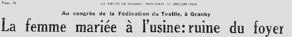 « Mgr Dubuc précise que ce travail des femmes provoque automatiquement le chômage des jeunes gens et des hommes. Il est impérieux, selon Mgr Dubuc, de revenir à la formule donnée au Paradis : l’homme a été créé pour être le soutien du foyer et la femme pour en demeurer le charme. Les femmes mariées qui ont leur propre porte-feuille ont tôt fait d’acquérir l’indépendance complète vis-à-vis leur époux avec le résultat qu’à la moindre mésentente la femme laisse le foyer et tente d’oublier le nuage dans des endroits anti naturels comme les grills. […] Et c’est avec étonnement et chagrin que le clergé constate que le foyer canadien-français se détracte [sic] de plus en plus. Il y a trop de femmes mariées qui travaillent sans en avoir besoin. » La Revue de Granby, 11 juillet 1956